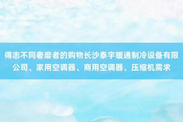 得志不同奢靡者的购物长沙泰宇暖通制冷设备有限公司、家用空调器、商用空调器、压缩机需求