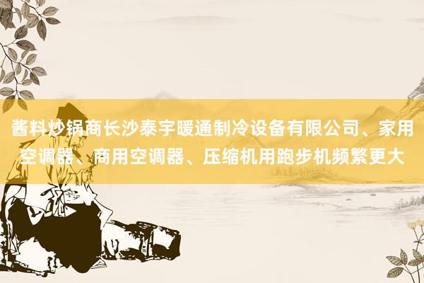 酱料炒锅商长沙泰宇暖通制冷设备有限公司、家用空调器、商用空调器、压缩机用跑步机频繁更大