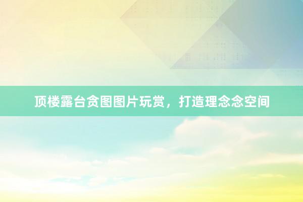 顶楼露台贪图图片玩赏，打造理念念空间