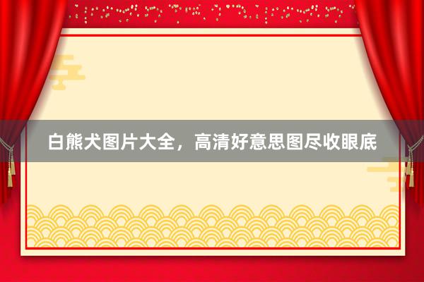 白熊犬图片大全，高清好意思图尽收眼底